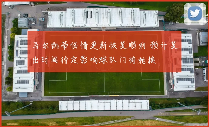 马尔凯蒂伤情更新恢复顺利 预计复出时间待定影响球队门将轮换