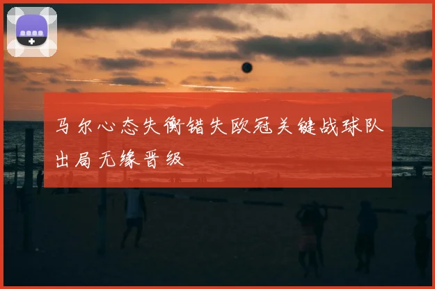 马尔心态失衡错失欧冠关键战球队出局无缘晋级