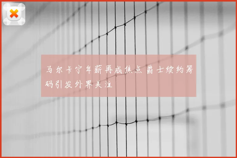 马尔卡宁年薪再成焦点 爵士续约筹码引发外界关注