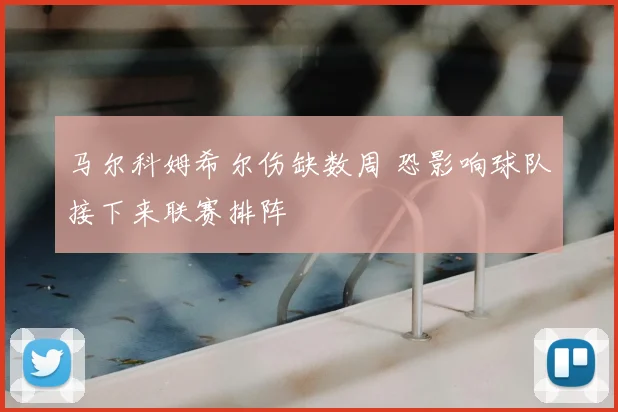 马尔科姆希尔伤缺数周 恐影响球队接下来联赛排阵